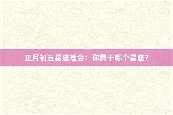 正月初五星座理会：你属于哪个星座？